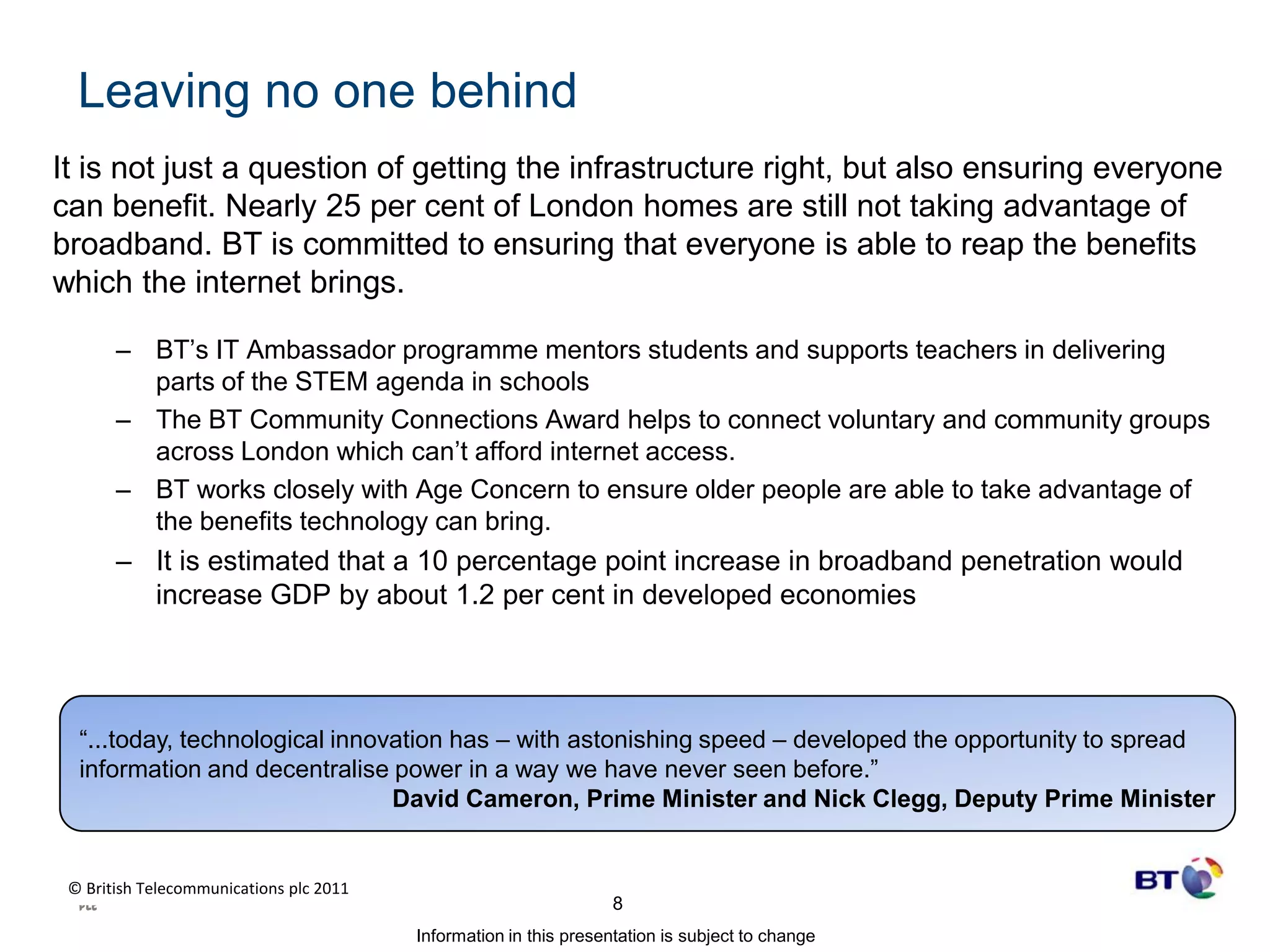 Leaving no one behind It is not just a question of getting the infrastructure right, but also ensuring everyone can benefit. Nearly 25 per cent of London homes are still not taking advantage of broadband. BT is committed to ensuring that everyone is able to reap the benefits which the internet brings. BT’s IT Ambassador programme mentors students and supports teachers in delivering parts of the STEM agenda in schoolsThe BT Community Connections Award helps to connect voluntary and community groups across London which can’t afford internet access. BT works closely with Age Concern to ensure older people are able to take advantage of the benefits technology can bring.It is estimated that a 10 percentage point increase in broadband penetration would increase GDP by about 1.2 per cent in developed economies “...today, technological innovation has – with astonishing speed – developed the opportunity to spread information and decentralise power in a way we have never seen before.”David Cameron, Prime Minister and Nick Clegg, Deputy Prime Minister