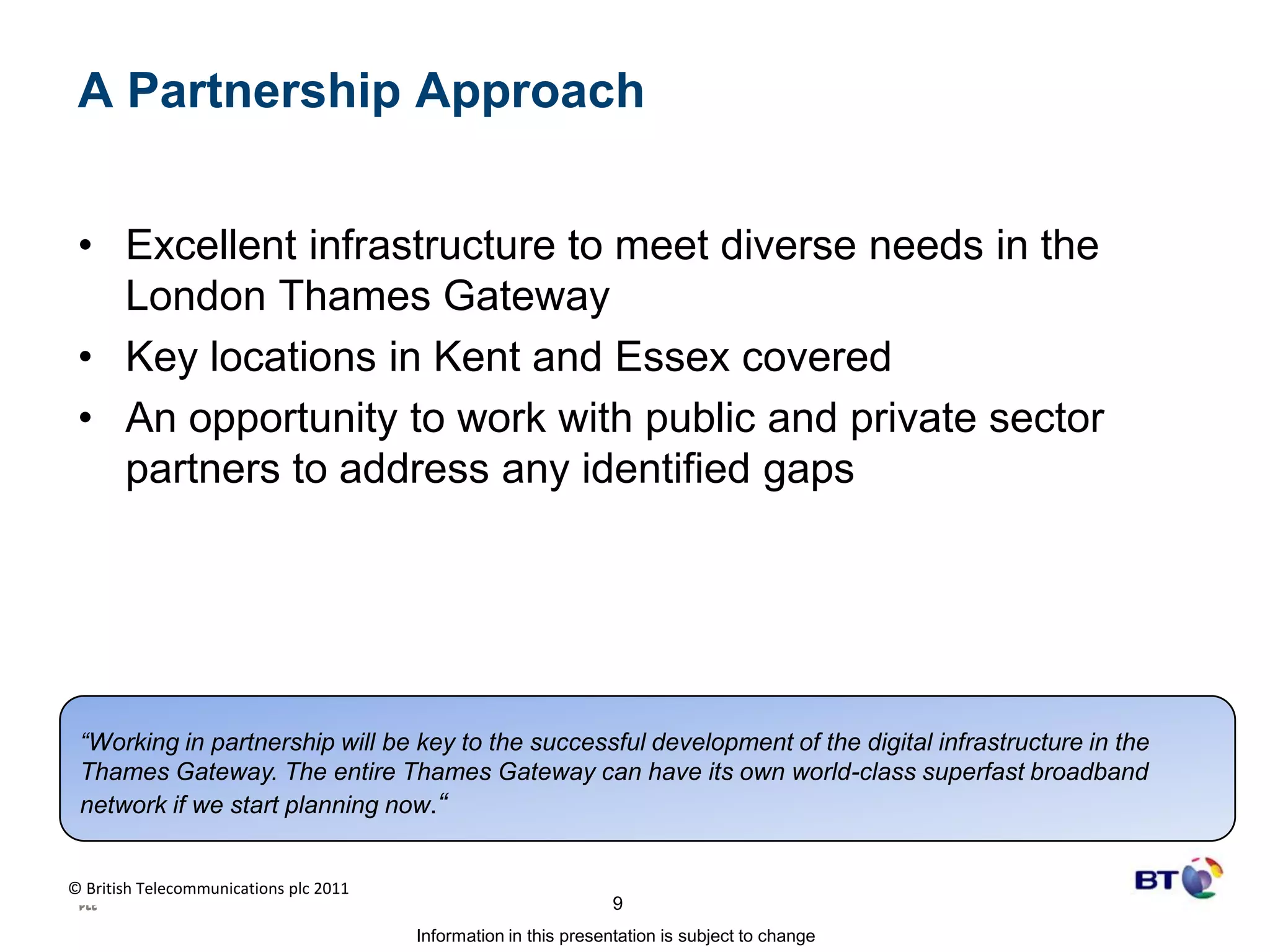 A Partnership ApproachExcellent infrastructure to meet diverse needs in the London Thames GatewayKey locations in Kent and Essex coveredAn opportunity to work with public and private sector partners to address any identified gaps “Working in partnership will be key to the successful development of the digital infrastructure in the Thames Gateway. The entire Thames Gateway can have its own world-class superfast broadband network if we start planning now.“