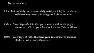 By the numbers...

1:1 - Ratio of daily users versus daily activity (clicks) in the theme
          •We have even seen this as high as 5 clicks per user

25% - Percentage of clicks that go to your social media pages
        •Increase trafﬁc to your Facebook and/or Twitter efforts

10+% Percentage of clicks that have gone to commerce sections
       •Tickets, online store, iTunes, etc
 