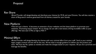 Proposal


Rev Share
      •Brand Thunder will design/develop and distribute your themes for FF, IE, and now Chrome. You will also receive a
      share of Bing search revenue generated from all themes created for your brands.


New Platform
      •The isn’t just a theme. It becomes an extension of your websites and the latest platform to promote your
      initiatives. Promoting season tickets? At no charge, we can add a new button, driving incredible trafﬁc to your
      offerings. We have seen CTRs as high as 95% !!!



Minimal Effort
      •Brand Thunder will design/develop the themes with very minimal effort from your staff. Send us your existing
      logos, images, artwork and we will do the rest. All we need is enough guidance to deliver you the product you
      want. We host the ﬁle, update as needed, and make the changes based on your requests. All you do is promote and
      leverage the beneﬁts.
 