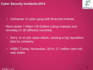 BTPSec Ⓒ 2015
• Carbanak: A cyber gang with financial motives
Have stolen 1 billion US Dollars (using malware and
remotely) in 30 different countries.
• Sony: A no pity cyber attack, causing a big reputation
loss by company.
• HSBC Turkey: November, 2014: 2.7 million card info
was stolen
Cyber Security Incidents-2014
10
 