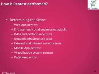 BTPSec Ⓒ 2015
• Determining the Scope
– Web App pentest
– End user and social engineering attacks
– Ddos and performance tests
– Network infrastructure tests
– External and Internal network tests
– Mobile App pentest
– Virtualization system pentest
– Database pentest
How is Pentest performed?
12
 
