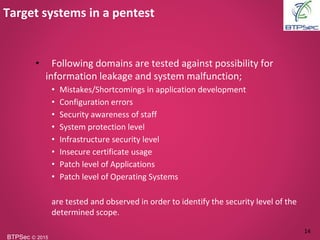BTPSec Ⓒ 2015
• Following domains are tested against possibility for
information leakage and system malfunction;
• Mistakes/Shortcomings in application development
• Configuration errors
• Security awareness of staff
• System protection level
• Infrastructure security level
• Insecure certificate usage
• Patch level of Applications
• Patch level of Operating Systems
are tested and observed in order to identify the security level of the
determined scope.
Target systems in a pentest
14
 