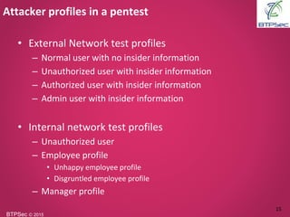 BTPSec Ⓒ 2015
• External Network test profiles
– Normal user with no insider information
– Unauthorized user with insider information
– Authorized user with insider information
– Admin user with insider information
• Internal network test profiles
– Unauthorized user
– Employee profile
• Unhappy employee profile
• Disgruntled employee profile
– Manager profile
Attacker profiles in a pentest
15
 