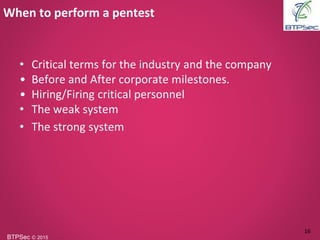 BTPSec Ⓒ 2015
• Critical terms for the industry and the company
• Before and After corporate milestones.
• Hiring/Firing critical personnel
• The weak system
• The strong system
When to perform a pentest
16
 