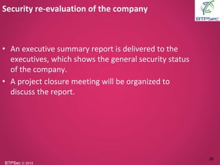 BTPSec Ⓒ 2015
Security re-evaluation of the company
20
• An executive summary report is delivered to the
executives, which shows the general security status
of the company.
• A project closure meeting will be organized to
discuss the report.
 