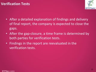 BTPSec Ⓒ 2015
• After a detailed explanation of findings and delivery
of final report, the company is expected to close the
gaps.
• After the gap-closure, a time frame is determined by
both parties for verification tests.
• Findings in the report are reevaluated in the
verification tests.
Verification Tests
21
 