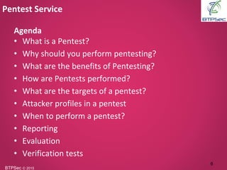 BTPSec Ⓒ 2015
Agenda
• What is a Pentest?
• Why should you perform pentesting?
• What are the benefits of Pentesting?
• How are Pentests performed?
• What are the targets of a pentest?
• Attacker profiles in a pentest
• When to perform a pentest?
• Reporting
• Evaluation
• Verification tests
Pentest Service
6
 