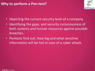 BTPSec Ⓒ 2015
• Depicting the current security level of a company
• Identifying the gaps, and security consciousness of
both systems and human resources against possible
breaches.
• Pentests find out; How big and what sensitive
information will be lost in case of a cyber attack.
Why to perform a Pen-test?
8
 