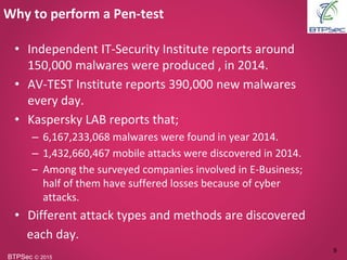 BTPSec Ⓒ 2015
• Independent IT-Security Institute reports around
150,000 malwares were produced , in 2014.
• AV-TEST Institute reports 390,000 new malwares
every day.
• Kaspersky LAB reports that;
– 6,167,233,068 malwares were found in year 2014.
– 1,432,660,467 mobile attacks were discovered in 2014.
– Among the surveyed companies involved in E-Business;
half of them have suffered losses because of cyber
attacks.
• Different attack types and methods are discovered
each day.
Why to perform a Pen-test
9
 