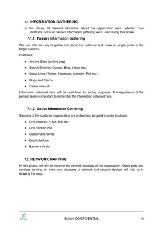 7.1. INFORMATION GATHERING
In this phase, all relevant information about the organization were collected. Two
methods, active or passive information gathering were used during this phase.
7.1.1. Passive Information Gathering
We use Internet only to gather info about the customer and make no single probe to the
target systems.
Platforms;
● Archive Sites (archive.org)
● Search Engines (Google, Bing, Yahoo etc.)
● Social Links (Twitter, Facebook, Linkedin, Pipl etc.)
● Blogs and forums
● Career sites etc.
Information obtained here will be used later for testing purposes. The experience of the
pentest team is important to remember the information obtained here.
7.1.2. Active Information Gathering
Systems of the customer organization are probed and targeted in order to obtain;
● DNS records (A, MX, NS etc)
● DNS version info
● Subdomain names
● Email platform
● Banner info etc.
7.2. NETWORK MAPPING
In this phase, we aim to discover the network topology of the organization. Open ports and
services running on them and discovery of network and security devices will help us in
drawing this map.
Strictly CONFIDENTIAL 14
 