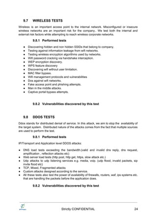 9.7 WIRELESS TESTS
Wireless is an important access point to the internal network. Misconfigured or insecure
wireless networks are an important risk for the company.. We test both the internal and
external risk factors while attempting to reach wireless corporate networks.
9.8.1 Performed tests
● Discovering hidden and non hidden SSIDs that belong to company.
● Testing against information leakage from wifi networks.
● Testing wireless encryption algorithms used by networks.
● Wifi password cracking via handshake interception.
● WEP encryption discovery.
● WPS feature discovery
● Discovering wifi without user limitation.
● MAC filter bypass.
● Wifi management protocols and vulnerabilities
● Dos against wifi networks.
● Fake access point and phishing attempts.
● Man in the middle attacks.
● Captive portal bypass attempts.
9.8.2 Vulnerabilities discovered by this test
9.8 DDOS TESTS
Ddos stands for distributed denial of service. In this attack, we aim to stop the availability of
the target system. Distributed nature of the attacks comes from the fact that multiple sources
are used to perform the test.
9.8.1 Performed tests
IP/Transport and Application level DDOS attacks:
● DNS load tests exceeding the bandwidth.(valid and invalid dns reply, dns request,
amplification , reflection attacks etc)
● Web server load tests (http post, http get, https, slow attack etc.)
● Udp attacks to udp listening services e.g. media, voip. (udp flood, invalid packets, sip
invite flood etc)
● TCP, Mixed, Fragmented attacks
● Custom attacks designed according to the service.
● All these tests also test the power of availability of firewalls, routers, waf, ips systems etc.
that are handling the packets before the application does.
9.8.2 Vulnerabilities discovered by this test
Strictly CONFIDENTIAL 24
 