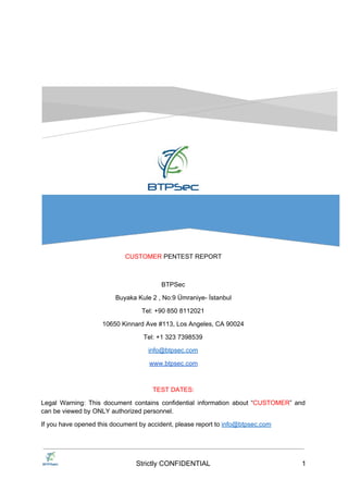 CUSTOMER ​PENTEST REPORT
BTPSec
Office 7, 35-37 Ludgate Hill
EC4M7JN, London
Tel: +44 203 2870040
info@btpsec.com
www.btpsec.com
TEST DATES:
Legal Warning: This document contains confidential information about “​CUSTOMER​” and
can be viewed by ONLY authorized personnel.
If you have opened this document by accident, please report to ​info@btpsec.com
Strictly CONFIDENTIAL 1
 
