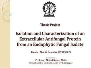 Thesis Project

Isolation and Characterization of an
Extracellular Antifungal Protein
from an Endophytic Fungal Isolate
Kamdar Maulik Rajendra (07BT3007)
Supervised by

Professor Mrinal Kumar Maiti
Department of Biotechnology, IIT Kharagpur

 