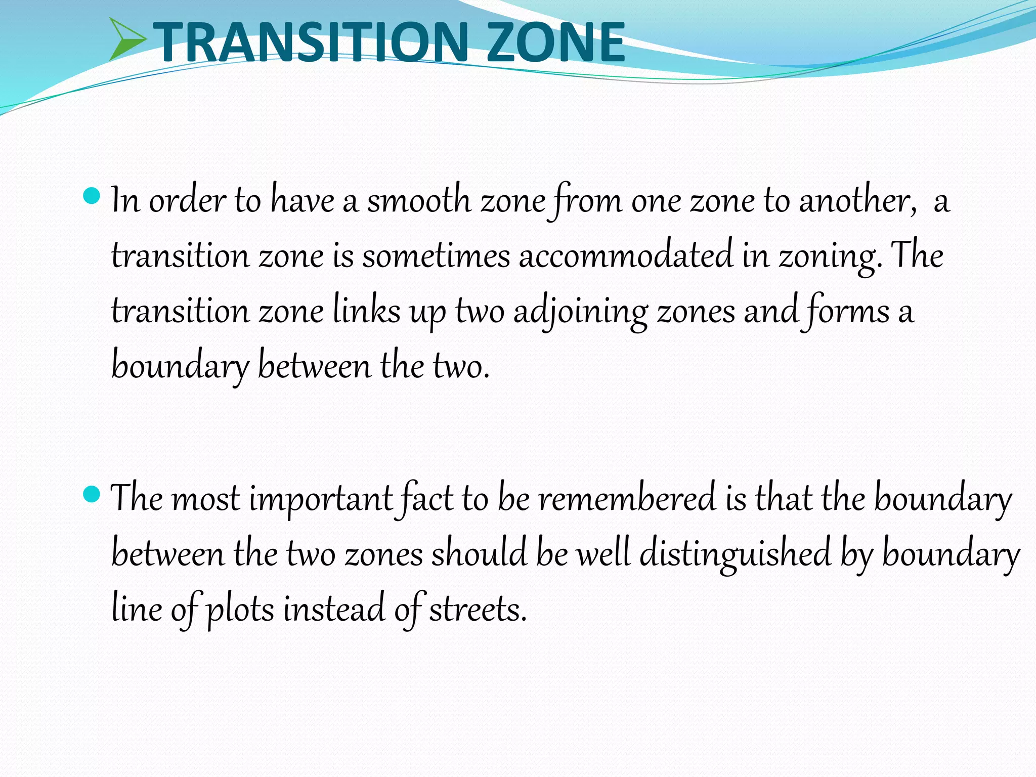 TRANSITION ZONE
 In order to have a smooth zone from one zone to another, a
transition zone is sometimes accommodated in zoning. The
transition zone links up two adjoining zones and forms a
boundary between the two.
 The most important fact to be remembered is that the boundary
between the two zones should be well distinguished by boundary
line of plots instead of streets.
 