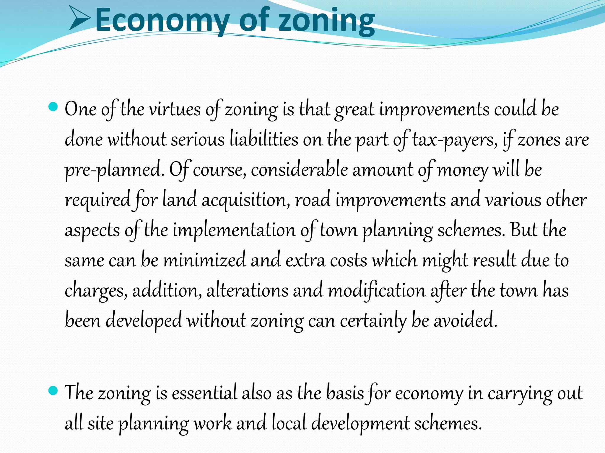 Economy of zoning
 One of the virtues of zoning is that great improvements could be
done without serious liabilities on the part of tax-payers, if zones are
pre-planned. Of course, considerable amount of money will be
required for land acquisition, road improvements and various other
aspects of the implementation of town planning schemes. But the
same can be minimized and extra costs which might result due to
charges, addition, alterations and modification after the town has
been developed without zoning can certainly be avoided.
 The zoning is essential also as the basis for economy in carrying out
all site planning work and local development schemes.
 