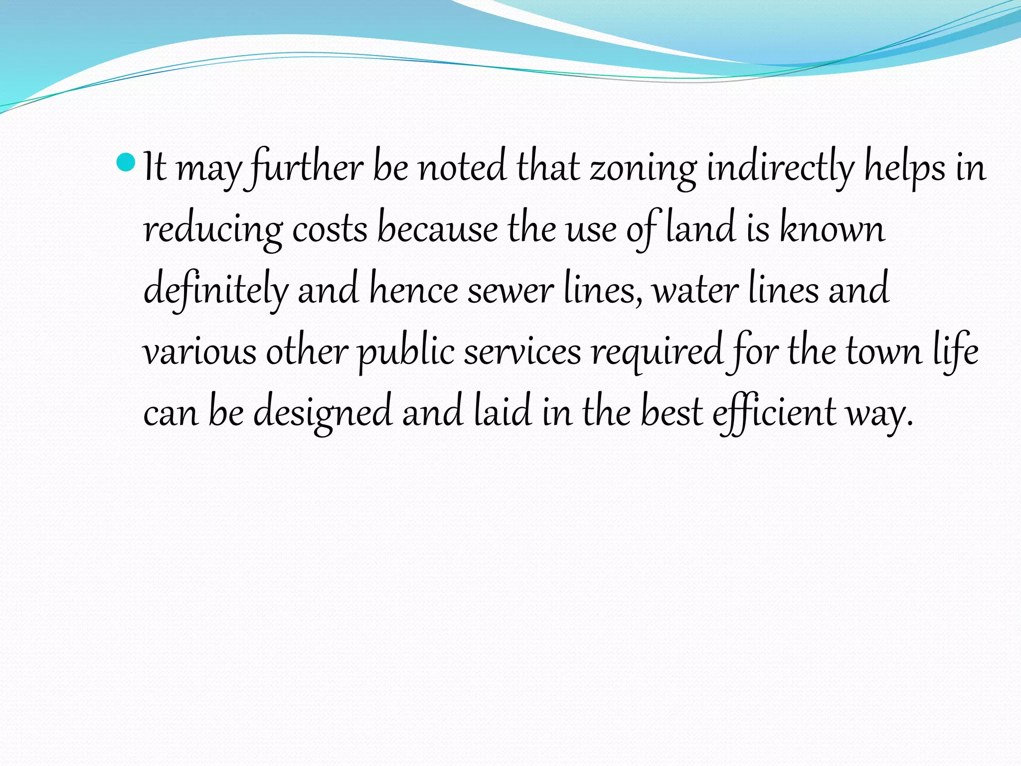 It may further be noted that zoning indirectly helps in
reducing costs because the use of land is known
definitely and hence sewer lines, water lines and
various other public services required for the town life
can be designed and laid in the best efficient way.
 