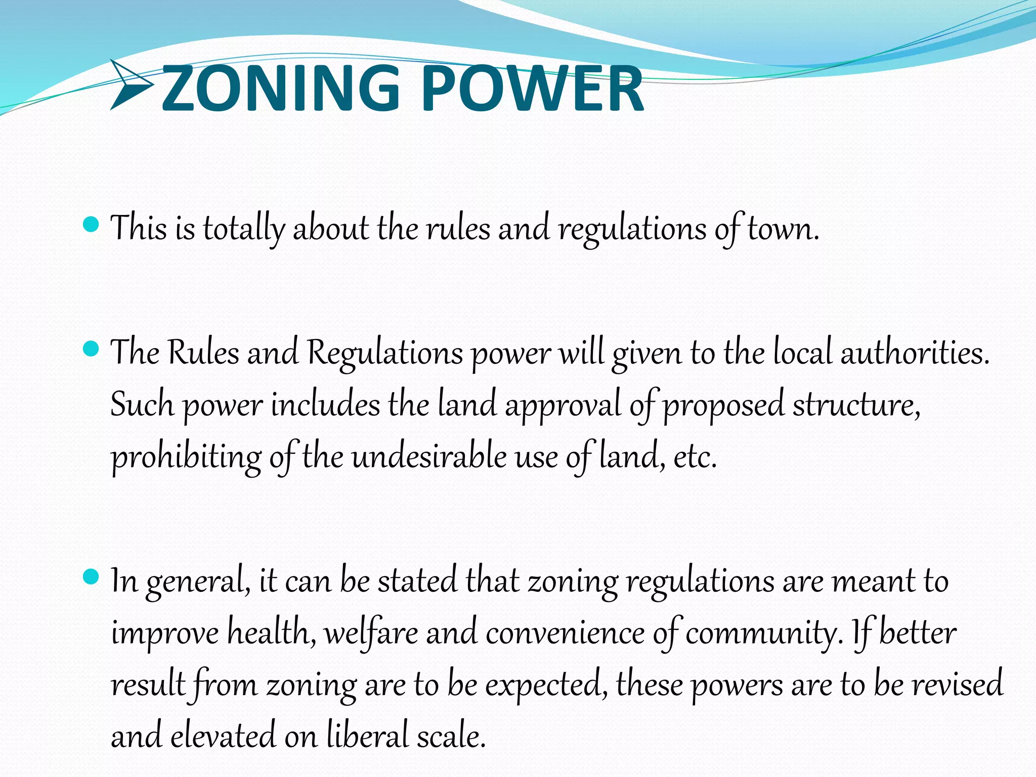 ZONING POWER
 This is totally about the rules and regulations of town.
 The Rules and Regulations power will given to the local authorities.
Such power includes the land approval of proposed structure,
prohibiting of the undesirable use of land, etc.
 In general, it can be stated that zoning regulations are meant to
improve health, welfare and convenience of community. If better
result from zoning are to be expected, these powers are to be revised
and elevated on liberal scale.
 