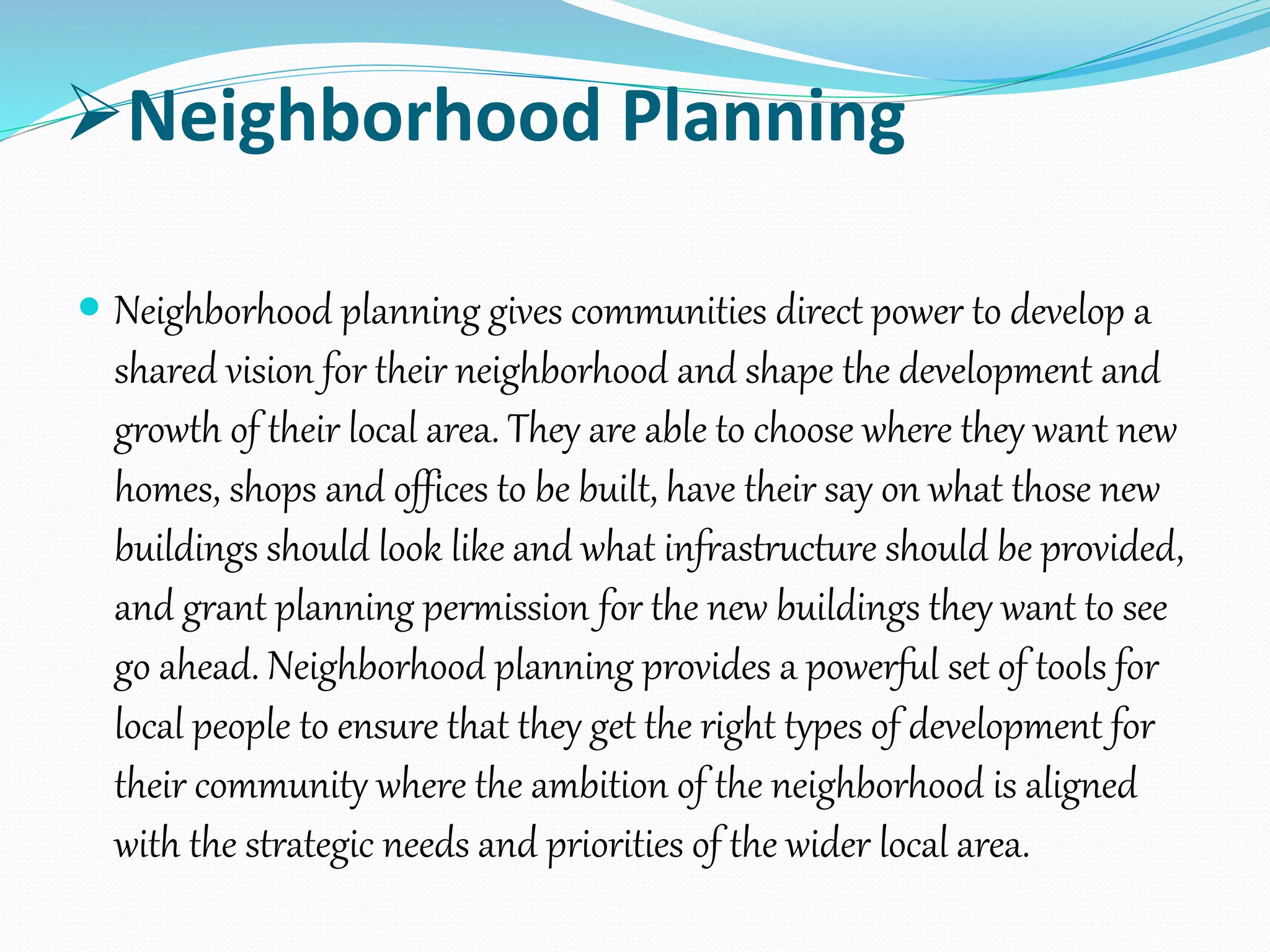 Neighborhood Planning
 Neighborhood planning gives communities direct power to develop a
shared vision for their neighborhood and shape the development and
growth of their local area. They are able to choose where they want new
homes, shops and offices to be built, have their say on what those new
buildings should look like and what infrastructure should be provided,
and grant planning permission for the new buildings they want to see
go ahead. Neighborhood planning provides a powerful set of tools for
local people to ensure that they get the right types of development for
their community where the ambition of the neighborhood is aligned
with the strategic needs and priorities of the wider local area.
 
