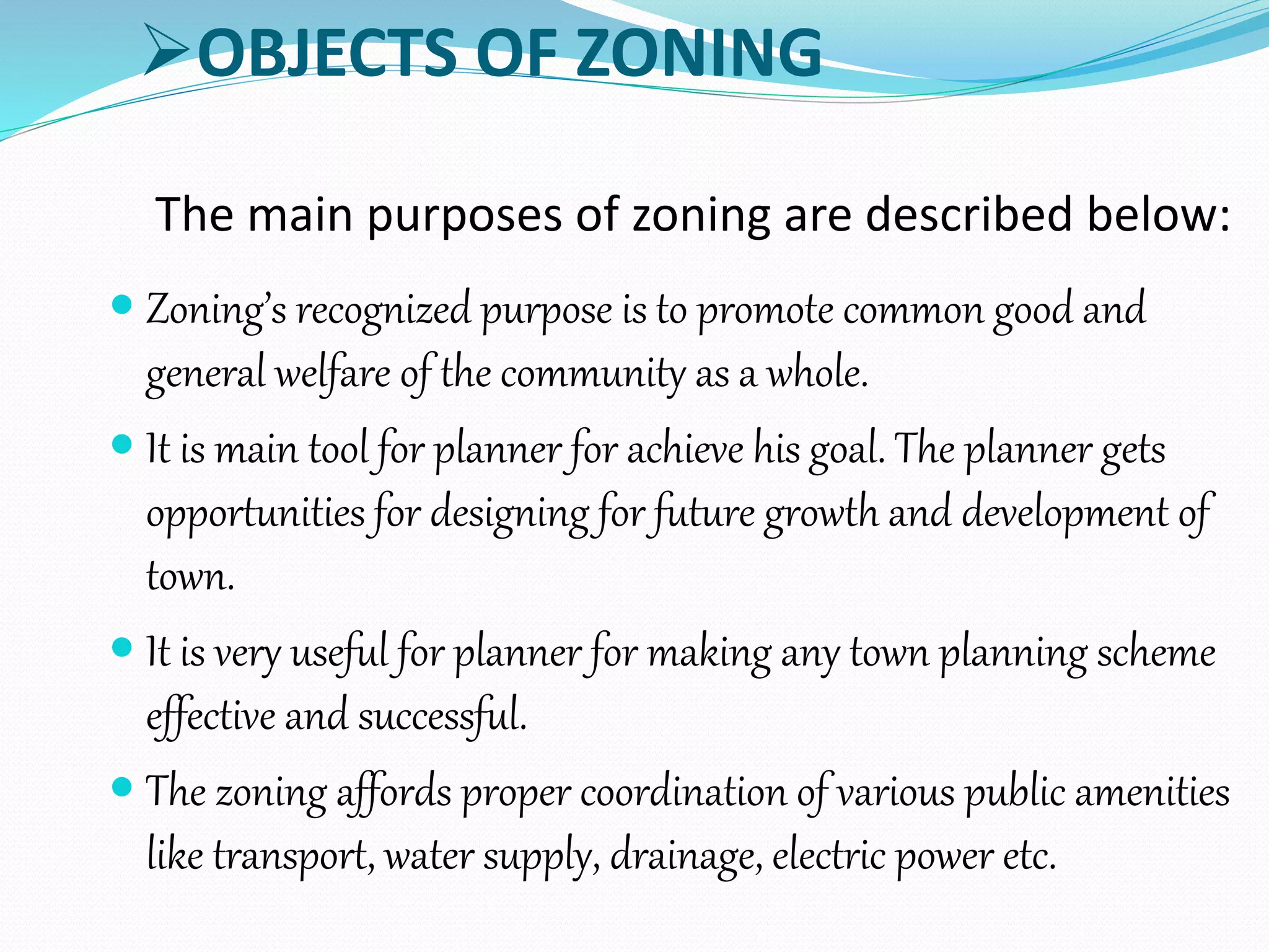 OBJECTS OF ZONING
The main purposes of zoning are described below:
 Zoning’s recognized purpose is to promote common good and
general welfare of the community as a whole.
 It is main tool for planner for achieve his goal. The planner gets
opportunities for designing for future growth and development of
town.
 It is very useful for planner for making any town planning scheme
effective and successful.
 The zoning affords proper coordination of various public amenities
like transport, water supply, drainage, electric power etc.
 