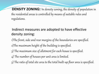 DENSITY ZONING: In density zoning, the density of population in
the residential areas is controlled by means of suitable rules and
regulations.
Indirect measures are adopted to have effective
density zoning:
1)The front, side and rear margins of the boundaries are specified.
2)The maximum height of the building is specified.
3) The maximum size of allotment for each house is specified.
4) The number of houses per unit area is limited.
5) The ratio of total site area to the total built-up floor area is specified.
 