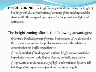 HEIGHT ZONING: The height zoning aims at controlling the height of
buildings with due consideration of contents of the buildings and the
street width/ the marginal open spaces for the provision of light and
ventilation.
The height zoning affords the following advantages:
1) Controls the development of central business area of the cities and it
thereby assists in solving the problems associated with such heavy
concentration e.g. traffic congestion etc.
2) It is found that if buildings with uniform height are constructed on
important streets or roads, it gives pleasing aesthetic appearance.
3) It prevents an undue monopoly of light and ventilation by some tall
buildings at the expense of adjacent units of small heights.
 