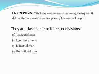 USE ZONING: This is the most important aspect of zoning and it
defines the uses to which various parts of the town will be put.
They are classified into four sub-divisions:
(1) Residential zone
(2) Commercial zone
(3) Industrial zone
(4) Recreational zone
 