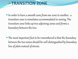 TRANSITION ZONE
 In order to have a smooth zone from one zone to another, a
transition zone is sometimes accommodated in zoning. The
transition zone links up two adjoining zones and forms a
boundary between the two.
 The most important fact to be remembered is that the boundary
between the two zones should be well distinguished by boundary
line of plots instead of streets.
 