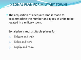 ZONAL PLAN FOR MILITARY TOWNS
 The acquisition of adequate land is made to
accommodate the number and types of units to be
located in a military town.
Zonal plan is most suitable places for:
1. To learn and train
2. To live and work
3. To play and relax.
 