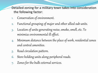Detailed zoning for a military town takes into consideration
the following factor:
1. Conservation of environment.
2. Functional grouping of major and other allied sub units.
3. Location of units generating noise, smoke, smell, etc. To
minimize environmental ill effect.
4. Minimum distance between the place of work, residential zones
and central amenities.
5. Road circulation pattern.
6. Store holding units along peripheral roads.
7. Zones for the bulk external services.
 