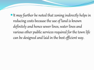 It may further be noted that zoning indirectly helps in
reducing costs because the use of land is known
definitely and hence sewer lines, water lines and
various other public services required for the town life
can be designed and laid in the best efficient way.
 