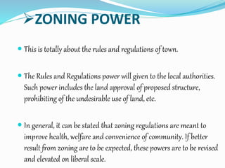 ZONING POWER
 This is totally about the rules and regulations of town.
 The Rules and Regulations power will given to the local authorities.
Such power includes the land approval of proposed structure,
prohibiting of the undesirable use of land, etc.
 In general, it can be stated that zoning regulations are meant to
improve health, welfare and convenience of community. If better
result from zoning are to be expected, these powers are to be revised
and elevated on liberal scale.
 