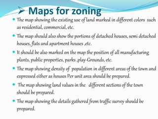  Maps for zoning
 The map showing the existing use of land marked in different colors such
as residential, commercial, etc.
 The map should also show the portions of detached houses, semi detached
houses, flats and apartment houses ,etc.
 It should be also marked on the map the position of all manufacturing
plants, public properties, parks ,play-Grounds, etc.
 The map showing density of population in different areas of the town and
expressed either as houses Per unit area should be prepared.
 The map showing land values in the different sections of the town
should be prepared.
 The map showing the details gathered from traffic survey should be
prepared.
 
