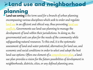 Land use and neighborhood
planning
 Land-use zoning is the term used for a branch of urban planning
encompassing various disciplines which seek to order and regulate
land use in an efficient and ethical way, thus preventing land-use
conflicts. Governments use land-use planning to manage the
development of land within their jurisdictions. In doing so, the
governmental unit can plan for the needs of the community while
safeguarding natural resources. To this end, it is the systematic
assessment of land and water potential, alternatives for land use, and
economic and social conditions in order to select and adopt the best
land-use options. Often one element of a comprehensive plan, a land-
use plan provides a vision for the future possibilities of development in
neighborhoods, districts, cities, or any defined planning area.
 