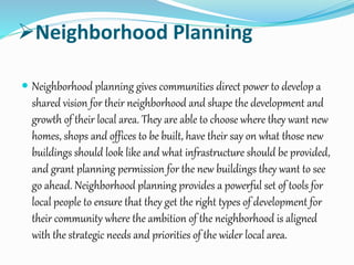 Neighborhood Planning
 Neighborhood planning gives communities direct power to develop a
shared vision for their neighborhood and shape the development and
growth of their local area. They are able to choose where they want new
homes, shops and offices to be built, have their say on what those new
buildings should look like and what infrastructure should be provided,
and grant planning permission for the new buildings they want to see
go ahead. Neighborhood planning provides a powerful set of tools for
local people to ensure that they get the right types of development for
their community where the ambition of the neighborhood is aligned
with the strategic needs and priorities of the wider local area.
 