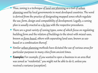  Thus, zoning is a technique of land-use planning as a tool of urban
planning used by local governments in most developed countries. The word
is derived from the practice of designating mapped zones which regulate
the use, form, design and compatibility of development. Legally, a zoning
plan is usually enacted as a by-law with the respective procedures.
 There are a great variety of zoning types, some of which focus on regulating
building form and the relation of buildings to the street with mixed-uses,
known as form-based, others with separating land uses, known as use-
based or a combination thereof.
 Similar urban planning methods have dictated the use of various areas for
particular purposes in many cities from ancient times.
 Examples: For example, if you wanted to open a business in an area that
was zoned as "residential," you might not be able to do it, unless you
received a variance (exception).
 