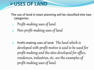 USES OF LAND
The use of land in town planning will be classified into two
categories:
1. Profit-making uses of land
2. Non profit-making uses of land
1. Profit-making uses of land: The land which is
developed with profit motive is said to be used for
profit-making and the sites developed for office,
residences, industries, etc. are the examples of
profit-making uses of land.
 