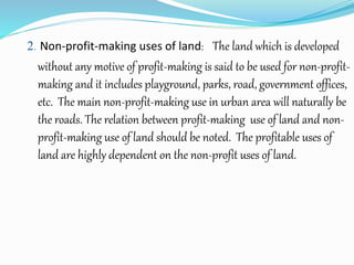2. Non-profit-making uses of land: The land which is developed
without any motive of profit-making is said to be used for non-profit-
making and it includes playground, parks, road, government offices,
etc. The main non-profit-making use in urban area will naturally be
the roads. The relation between profit-making use of land and non-
profit-making use of land should be noted. The profitable uses of
land are highly dependent on the non-profit uses of land.
 
