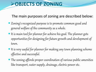OBJECTS OF ZONING
The main purposes of zoning are described below:
 Zoning’s recognized purpose is to promote common good and
general welfare of the community as a whole.
 It is main tool for planner for achieve his goal. The planner gets
opportunities for designing for future growth and development of
town.
 It is very useful for planner for making any town planning scheme
effective and successful.
 The zoning affords proper coordination of various public amenities
like transport, water supply, drainage, electric power etc.
 