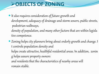 OBJECTS OF ZONING
 It also requires consideration of future growth and
development, adequacy of drainage and storm sewers, public streets,
pedestrian walkways,
density of population, and many other factors that are within legisla
tive competence.
 Zoning helps city planners bring about orderly growth and change. I
t controls population density and
helps create attractive, healthful residential areas. In addition, zonin
g helps assure property owners
and residents that the characteristics of nearby areas will
remain stable.
 