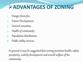 ADVANTAGES OF ZONING
1. Danger from fire.
2. Future Development.
3. General amenities.
4. Health of community.
5. Population distribution.
6. Public utility services.
In general it may be suggested that zoning promotes health, safety,
prosperity, orderly development and overall welfare of the
community.
 
