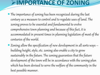 IMPORTANCE OF ZONING
 The importance of zoning has been recognized during the last
century as a measure to control and to regulate uses of land. The
zoning proves to be essential and fundamental to evolve
comprehensive town planning and because of this fact, it is
accommodated in present times in planning legislation of most of the
centuries of the world.
 Zoning allow the specification of new development in all sorts ways –
building height, style, etc. zoning also enable a city to grow
sustainably in the future. The zoning guarantees that the future
development of the town will be in accordance with the zoning plan
which has been devised to serve the welfare of the community in the
best possible manner.
 