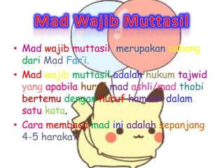 ? Mad wajib muttasil merupakan cabang
  dari Mad Fari.
? Mad wajib muttasil adalah hukum tajwid
  yang apabila huruf mad ashli/mad thobi
  bertemu dengan huruf hamzah dalam
  satu kata.
? Cara membaca mad ini adalah sepanjang
  4-5 harakat.
 
