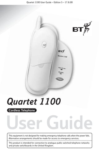 Quartet 1100 User Guide – Edition 5 – 17.8.00

Quartet 1100
Cordless Telephone

User Guide
This equipment is not designed for making emergency telephone calls when the power fails.
Alternative arrangements should be made for access to emergency services.
This product is intended for connection to analogue public switched telephone networks
and private switchboards in the United Kingdom.

 
