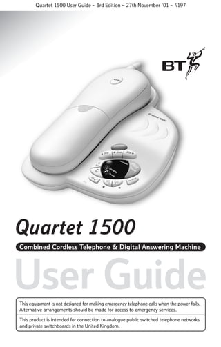 Quartet 1500 User Guide ~ 3rd Edition ~ 27th November ’01 ~ 4197

Quartet 1500
Combined Cordless Telephone & Digital Answering Machine

User Guide
This equipment is not designed for making emergency telephone calls when the power fails.
Alternative arrangements should be made for access to emergency services.
This product is intended for connection to analogue public switched telephone networks
and private switchboards in the United Kingdom.

 