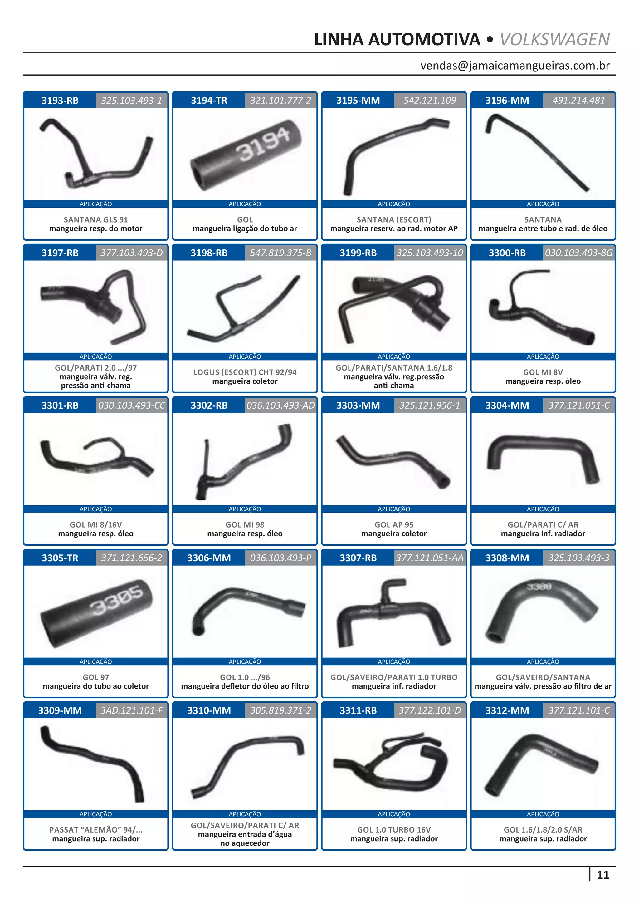 vendas@jamaicamangueiras.com.br
APLICAÇÃO APLICAÇÃO APLICAÇÃO APLICAÇÃO
APLICAÇÃO APLICAÇÃO APLICAÇÃO APLICAÇÃO
APLICAÇÃO APLICAÇÃO APLICAÇÃO APLICAÇÃO
APLICAÇÃO APLICAÇÃO APLICAÇÃO APLICAÇÃO
APLICAÇÃO APLICAÇÃO APLICAÇÃO APLICAÇÃO
11
LINHA AUTOMOTIVA • VOLKSWAGEN
3194-TR
3198-RB
3302-RB
3306-MM
3310-MM
3195-MM
3199-RB
3303-MM
3307-RB
3311-RB
3196-MM
3300-RB
3304-MM
3308-MM
3312-MM
3197-RB
3301-RB
3305-TR
3309-MM
321.101.777-2
547.819.375-B
036.103.493-AD
036.103.493-P
305.819.371-2
542.121.109
377.103.493-D 325.103.493-10
325.121.956-1
377.121.051-AA
377.122.101-D
491.214.481
030.103.493-8G
377.121.051-C
325.103.493-3
377.121.101-C
030.103.493-CC
371.121.656-2
3AD.121.101-F
GOL
mangueira ligação do tubo ar
LOGUS (ESCORT) CHT 92/94
mangueira coletor
GOL MI 98
mangueira resp. óleo
GOL 1.0 .../96
mangueira defletor do óleo ao filtro
GOL/SAVEIRO/PARATI C/ AR
mangueira entrada d’água
no aquecedor
SANTANA (ESCORT)
mangueira reserv. ao rad. motor AP
GOL/PARATI/SANTANA 1.6/1.8
mangueira válv. reg.pressão
anti-chama
GOL AP 95
mangueira coletor
GOL/SAVEIRO/PARATI 1.0 TURBO
mangueira inf. radiador
GOL 1.0 TURBO 16V
mangueira sup. radiador
SANTANA
mangueira entre tubo e rad. de óleo
GOL MI 8V
mangueira resp. óleo
GOL/PARATI C/ AR
mangueira inf. radiador
GOL/SAVEIRO/SANTANA
mangueira válv. pressão ao filtro de ar
GOL 1.6/1.8/2.0 S/AR
mangueira sup. radiador
GOL/PARATI 2.0 .../97
mangueira válv. reg.
pressão anti-chama
GOL MI 8/16V
mangueira resp. óleo
GOL 97
mangueira do tubo ao coletor
PASSAT “ALEMÃO” 94/...
mangueira sup. radiador
3193-RB 325.103.493-1
SANTANA GLS 91
mangueira resp. do motor
 