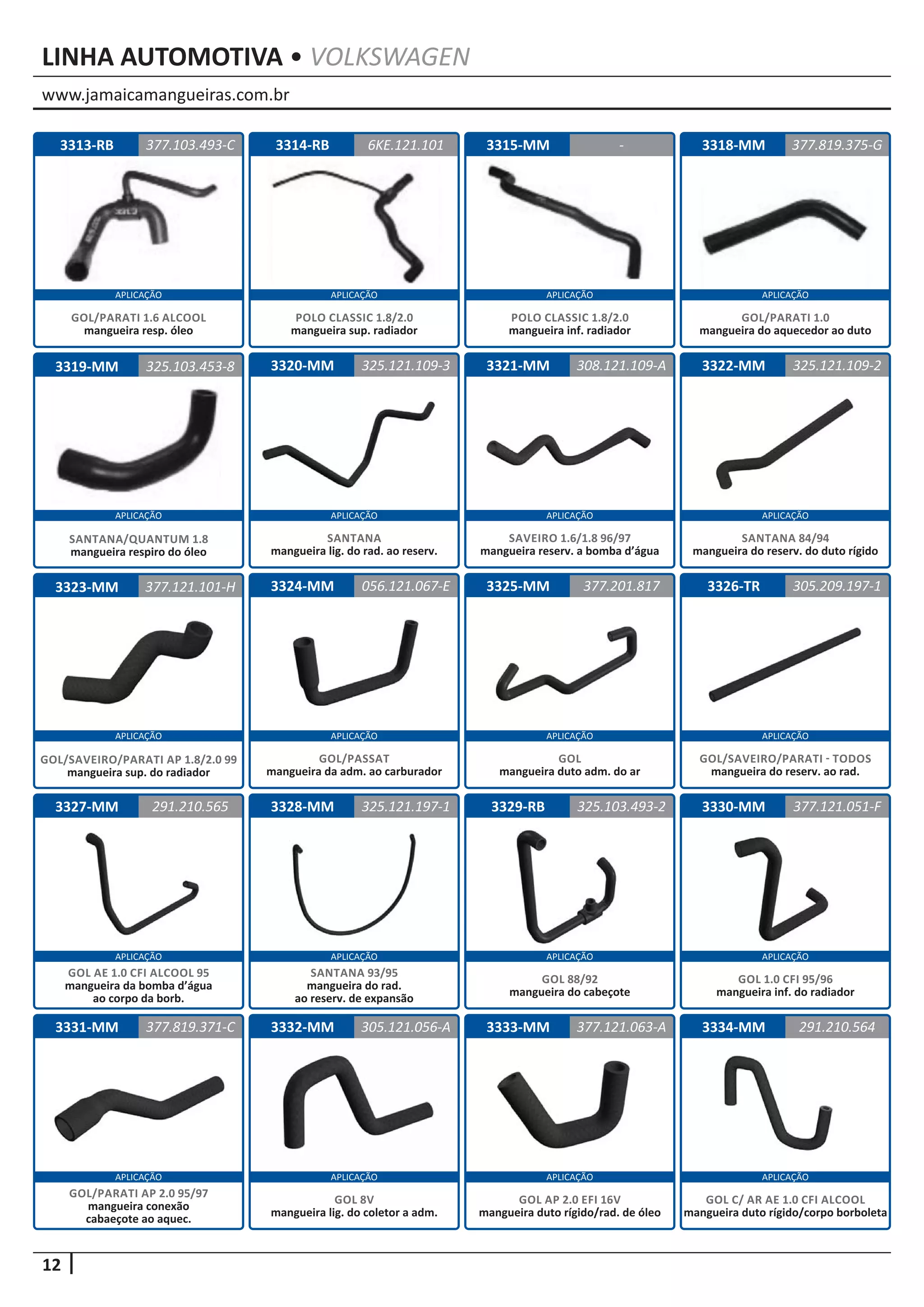 www.jamaicamangueiras.com.br
APLICAÇÃO APLICAÇÃO APLICAÇÃO APLICAÇÃO
APLICAÇÃO APLICAÇÃO APLICAÇÃO APLICAÇÃO
APLICAÇÃO APLICAÇÃO APLICAÇÃO APLICAÇÃO
APLICAÇÃO APLICAÇÃO APLICAÇÃO APLICAÇÃO
APLICAÇÃO APLICAÇÃO APLICAÇÃO APLICAÇÃO
12
LINHA AUTOMOTIVA • VOLKSWAGEN
3314-RB
3320-MM
3324-MM
3328-MM
3332-MM
3315-MM
3321-MM
3325-MM
3329-RB
3333-MM
3318-MM
3322-MM
3326-TR
3330-MM
3334-MM
3319-MM
3323-MM
3327-MM
3331-MM
3313-RB 6KE.121.101
325.121.109-3
056.121.067-E
325.121.197-1
305.121.056-A
-
325.103.453-8 308.121.109-A
377.201.817
325.103.493-2
377.121.063-A
377.819.375-G
325.121.109-2
305.209.197-1
377.121.051-F
291.210.564
377.121.101-H
291.210.565
377.819.371-C
377.103.493-C
POLO CLASSIC 1.8/2.0
mangueira sup. radiador
SANTANA
mangueira lig. do rad. ao reserv.
GOL/PASSAT
mangueira da adm. ao carburador
SANTANA 93/95
mangueira do rad.
ao reserv. de expansão
GOL 8V
mangueira lig. do coletor a adm.
POLO CLASSIC 1.8/2.0
mangueira inf. radiador
SAVEIRO 1.6/1.8 96/97
mangueira reserv. a bomba d’água
GOL
mangueira duto adm. do ar
GOL 88/92
mangueira do cabeçote
GOL AP 2.0 EFI 16V
mangueira duto rígido/rad. de óleo
GOL/PARATI 1.0
mangueira do aquecedor ao duto
SANTANA 84/94
mangueira do reserv. do duto rígido
GOL/SAVEIRO/PARATI - TODOS
mangueira do reserv. ao rad.
GOL 1.0 CFI 95/96
mangueira inf. do radiador
GOL C/ AR AE 1.0 CFI ALCOOL
mangueira duto rígido/corpo borboleta
SANTANA/QUANTUM 1.8
mangueira respiro do óleo
GOL/SAVEIRO/PARATI AP 1.8/2.0 99
mangueira sup. do radiador
GOL AE 1.0 CFI ALCOOL 95
mangueira da bomba d’água
ao corpo da borb.
GOL/PARATI AP 2.0 95/97
mangueira conexão
cabaeçote ao aquec.
GOL/PARATI 1.6 ALCOOL
mangueira resp. óleo
 