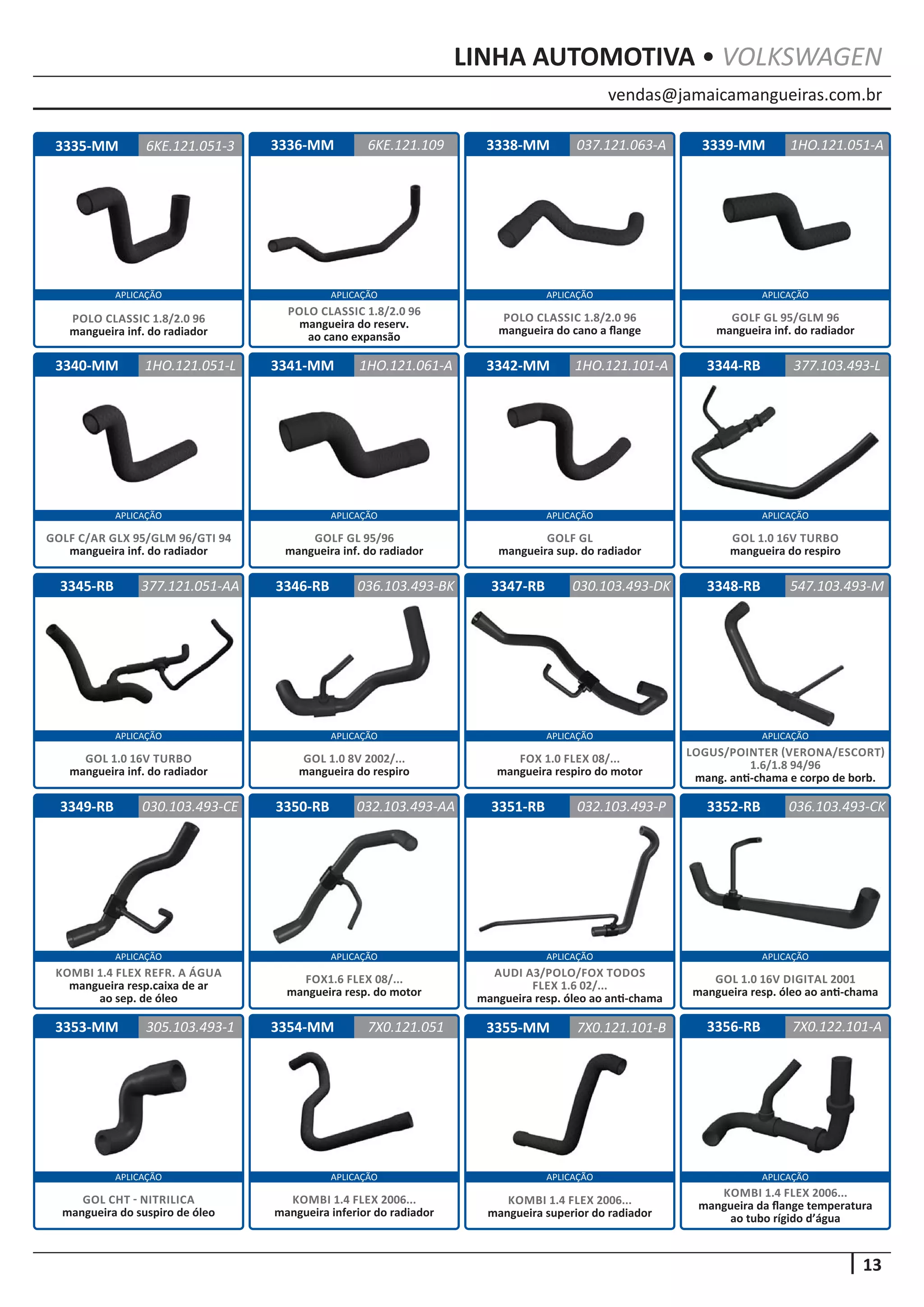 vendas@jamaicamangueiras.com.br
APLICAÇÃO APLICAÇÃO APLICAÇÃO APLICAÇÃO
APLICAÇÃO APLICAÇÃO APLICAÇÃO APLICAÇÃO
APLICAÇÃO APLICAÇÃO APLICAÇÃO APLICAÇÃO
APLICAÇÃO APLICAÇÃO APLICAÇÃO APLICAÇÃO
APLICAÇÃO APLICAÇÃO APLICAÇÃO APLICAÇÃO
13
LINHA AUTOMOTIVA • VOLKSWAGEN
3336-MM
3340-MM 3344-RB
3348-RB
3352-RB
3341-MM
3345-RB
3349-RB
3338-MM
3342-MM
3346-RB
3350-RB
3339-MM
3347-RB
3351-RB
6KE.121.109
1HO.121.051-L 377.103.493-L
547.103.493-M
036.103.493-CK
1HO.121.051-A
1HO.121.061-A
377.121.051-AA
030.103.493-CE
037.121.063-A
1HO.121.101-A
036.103.493-BK
032.103.493-AA
030.103.493-DK
032.103.493-P
POLO CLASSIC 1.8/2.0 96
mangueira do reserv.
ao cano expansão
GOLF C/AR GLX 95/GLM 96/GTI 94
mangueira inf. do radiador
GOL 1.0 16V TURBO
mangueira do respiro
LOGUS/POINTER (VERONA/ESCORT)
1.6/1.8 94/96
mang. anti-chama e corpo de borb.
GOL 1.0 16V DIGITAL 2001
mangueira resp. óleo ao anti-chama
GOLF GL 95/96
mangueira inf. do radiador
GOL 1.0 16V TURBO
mangueira inf. do radiador
KOMBI 1.4 FLEX REFR. A ÁGUA
mangueira resp.caixa de ar
ao sep. de óleo
POLO CLASSIC 1.8/2.0 96
mangueira do cano a flange
GOLF GL
mangueira sup. do radiador
GOL 1.0 8V 2002/...
mangueira do respiro
FOX1.6 FLEX 08/...
mangueira resp. do motor
GOLF GL 95/GLM 96
mangueira inf. do radiador
FOX 1.0 FLEX 08/...
mangueira respiro do motor
AUDI A3/POLO/FOX TODOS
FLEX 1.6 02/...
mangueira resp. óleo ao anti-chama
3335-MM 6KE.121.051-3
POLO CLASSIC 1.8/2.0 96
mangueira inf. do radiador
3356-RB3353-MM 3354-MM 3355-MM 7X0.122.101-A305.103.493-1 7X0.121.101-B7X0.121.051
KOMBI 1.4 FLEX 2006...
mangueira da flange temperatura
ao tubo rígido d’água
GOL CHT - NITRILICA
mangueira do suspiro de óleo
KOMBI 1.4 FLEX 2006...
mangueira inferior do radiador
KOMBI 1.4 FLEX 2006...
mangueira superior do radiador
 