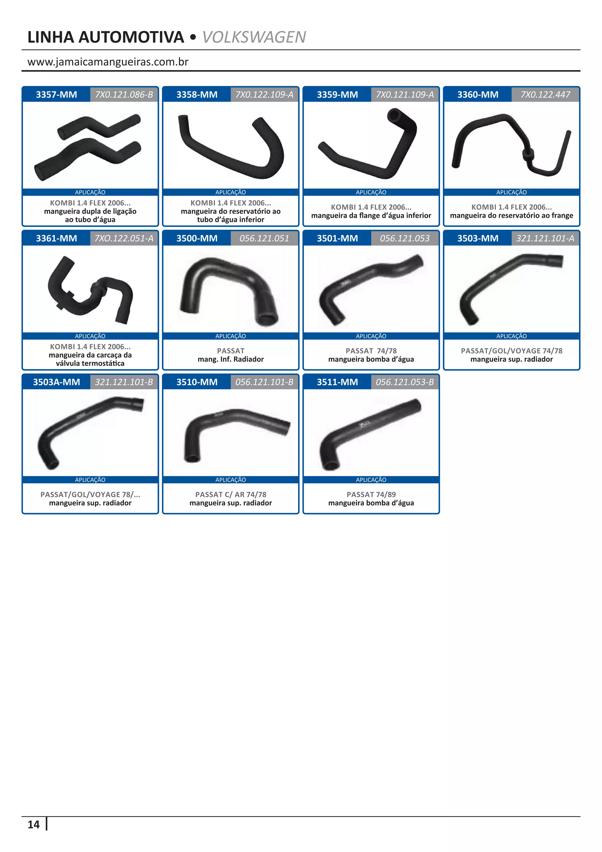 www.jamaicamangueiras.com.br
APLICAÇÃO APLICAÇÃO APLICAÇÃO APLICAÇÃO
14
APLICAÇÃOAPLICAÇÃO APLICAÇÃO APLICAÇÃO
APLICAÇÃO APLICAÇÃO APLICAÇÃO
LINHA AUTOMOTIVA • VOLKSWAGEN
3503A-MM 3510-MM
3500-MM
3511-MM
3501-MM 3503-MM
321.121.101-B 056.121.101-B
056.121.051
056.121.053-B
056.121.053 321.121.101-A
PASSAT/GOL/VOYAGE 78/...
mangueira sup. radiador
PASSAT C/ AR 74/78
mangueira sup. radiador
PASSAT
mang. Inf. Radiador
PASSAT 74/89
mangueira bomba d’água
PASSAT 74/78
mangueira bomba d’água
PASSAT/GOL/VOYAGE 74/78
mangueira sup. radiador
3360-MM3357-MM
3361-MM
3358-MM 3359-MM 7X0.122.4477X0.121.086-B
7XO.122.051-A
7X0.122.109-A 7X0.121.109-A
KOMBI 1.4 FLEX 2006...
mangueira do reservatório ao frange
KOMBI 1.4 FLEX 2006...
mangueira dupla de ligação
ao tubo d’água
KOMBI 1.4 FLEX 2006...
mangueira da carcaça da
válvula termostática
KOMBI 1.4 FLEX 2006...
mangueira do reservatório ao
tubo d’água inferior
KOMBI 1.4 FLEX 2006...
mangueira da flange d’água inferior
 