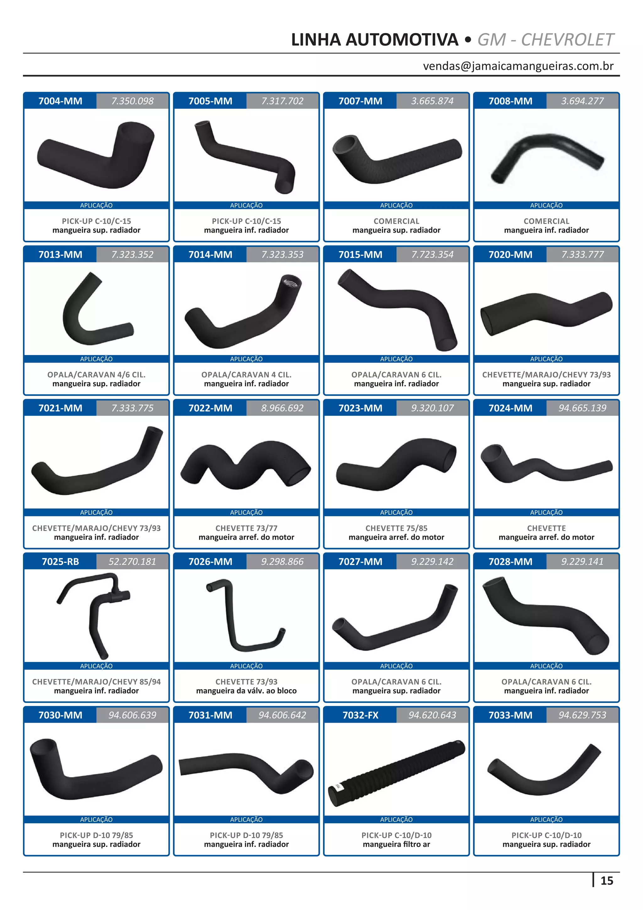 vendas@jamaicamangueiras.com.br
APLICAÇÃO APLICAÇÃO APLICAÇÃO APLICAÇÃO
APLICAÇÃO APLICAÇÃO APLICAÇÃO APLICAÇÃO
APLICAÇÃO APLICAÇÃO APLICAÇÃO APLICAÇÃO
APLICAÇÃO APLICAÇÃO APLICAÇÃO APLICAÇÃO
APLICAÇÃO APLICAÇÃO APLICAÇÃO APLICAÇÃO
15
LINHA AUTOMOTIVA • GM - CHEVROLET
7004-MM
7013-MM
7021-MM
7025-RB
7030-MM
7005-MM
7014-MM
7022-MM
7026-MM
7031-MM
7007-MM
7015-MM
7023-MM
7027-MM
7032-FX
7008-MM
7020-MM
7024-MM
7028-MM
7033-MM
7.350.098
7.323.352
7.333.775
52.270.181
94.606.639
7.317.702 3.694.277
7.323.353
8.966.692
9.298.866
94.606.642
3.665.874
7.723.354
9.320.107
9.229.142
94.620.643
7.333.777
94.665.139
9.229.141
94.629.753
PICK-UP C-10/C-15
mangueira sup. radiador
OPALA/CARAVAN 4/6 CIL.
mangueira sup. radiador
CHEVETTE/MARAJO/CHEVY 73/93
mangueira inf. radiador
CHEVETTE/MARAJO/CHEVY 85/94
mangueira inf. radiador
PICK-UP D-10 79/85
mangueira sup. radiador
PICK-UP C-10/C-15
mangueira inf. radiador
OPALA/CARAVAN 4 CIL.
mangueira inf. radiador
CHEVETTE 73/77
mangueira arref. do motor
CHEVETTE 73/93
mangueira da válv. ao bloco
PICK-UP D-10 79/85
mangueira inf. radiador
COMERCIAL
mangueira sup. radiador
OPALA/CARAVAN 6 CIL.
mangueira inf. radiador
CHEVETTE 75/85
mangueira arref. do motor
OPALA/CARAVAN 6 CIL.
mangueira sup. radiador
PICK-UP C-10/D-10
mangueira filtro ar
COMERCIAL
mangueira inf. radiador
CHEVETTE/MARAJO/CHEVY 73/93
mangueira sup. radiador
CHEVETTE
mangueira arref. do motor
OPALA/CARAVAN 6 CIL.
mangueira inf. radiador
PICK-UP C-10/D-10
mangueira sup. radiador
 